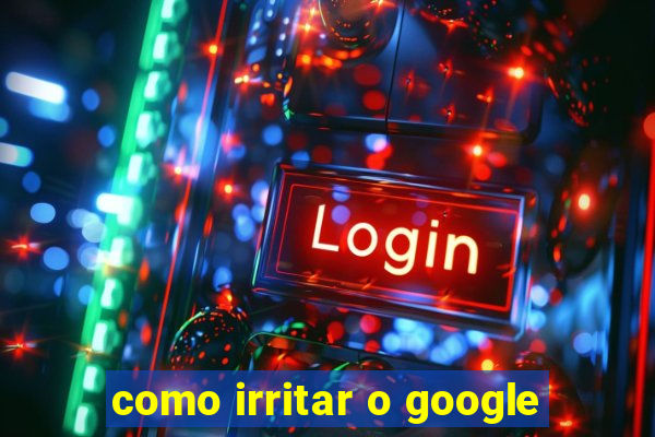 como irritar o google