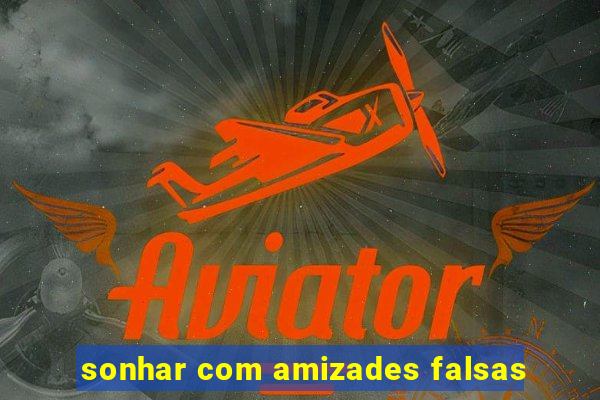 sonhar com amizades falsas